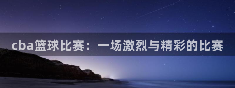 玩球直播官网下载：cba篮球比赛：一场激烈与精彩的比赛