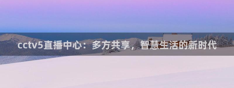 玩球直播官网app：cctv5直播中心：多方共享，智慧生活的新时代